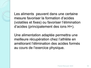 Franck Rencurel 2020 60
Les aliments peuvent dans une certaine
mesure favoriser la formation d’acides
(volatiles et fixes) ou favoriser l’élimination
d’acides (principalement des ions H+).
Une alimentation adaptée permettra une
meilleure récupération chez l’athlète en
améliorant l’élimination des acides formés
au cours de l’exercice physique.
 