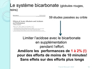 59 études passées au crible
Limiter l’acidose avec le bicarbonate
en supplémentation
pendant l’effort.
Améliore les performances de 1 à 2% (!)
pour des efforts de moins de 10 minutes!
Sans effets sur des efforts plus longs
Le système bicarbonate (globules rouges,
reins)
62Franck Rencurel 2020
 