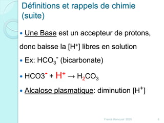 Définitions et rappels de chimie
(suite)
 Une Base est un accepteur de protons,
donc baisse la [H+] libres en solution
 Ex: HCO3
- (bicarbonate)
 HCO3- + H+ → H2CO3
 Alcalose plasmatique: diminution [H+]
6Franck Rencurel 2020
 