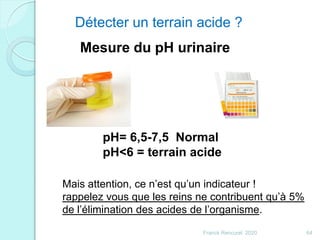 Détecter un terrain acide ?
Mesure du pH urinaire
pH= 6,5-7,5 Normal
pH<6 = terrain acide
Mais attention, ce n’est qu’un indicateur !
rappelez vous que les reins ne contribuent qu’à 5%
de l’élimination des acides de l’organisme.
64Franck Rencurel 2020
 