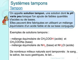 Franck Rencurel 2020 7
On appelle solution tampon, une solution dont le pH
varie peu lorsque l'on ajoute de faibles quantités
d'acides ou de bases.
Elles peuvent être fabriquées en utilisant un mélange
équimolaire d'un acide faible et de sa base conjuguée.
Exemples de solutions tampons :
- mélange équimolaire de CH3COOH (acide) et
CH3COONa (base)
- mélange équimolaire de NH3 (base) et NH4Cl (acide)
De nombreux milieux naturels sont tamponnés : le sang ,
la salive, les sucs gastriques, le lait…
Systèmes tampons
Tampon
 