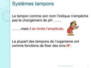 Franck Rencurel 2020 8
Le tampon comme son nom l’indique n’empêche
pas le changement de pH …….
……..mais il en limite l’amplitude.
La plupart des tampons de l’organisme ont
comme fonctions de fixer des ions H+.
Systèmes tampons
 