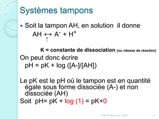Systèmes tampons
 Soit la tampon AH, en solution il donne
AH ↔ A- + H+
On peut donc écrire
pH = pK + log ([A-]/[AH])
Le pK est le pH où le tampon est en quantité
égale sous forme dissociée (A-) et non
dissociée (AH)
Soit pH= pK + log (1) = pK+0
K = constante de dissociation (ou vitesse de réaction)
9Franck Rencurel 2020
 