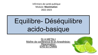 Equilibre- Déséquilibre
acido-basique
Dr A.METALI
Maître de conférence B en Anesthésie-
Réanimation
EHS Ex CNMS
Infirmiers de santé publique
Module: Réanimation
2022-2023
 