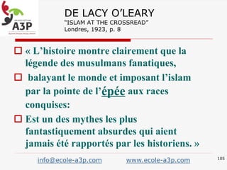 DE LACY O’LEARY
“ISLAM AT THE CROSSREAD”
Londres, 1923, p. 8
 « L’histoire montre clairement que la
légende des musulmans fanatiques,
 balayant le monde et imposant l’islam
par la pointe de l’épée aux races
conquises:
 Est un des mythes les plus
fantastiquement absurdes qui aient
jamais été rapportés par les historiens. »
105
info@ecole-a3p.com www.ecole-a3p.com
 