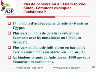  14 millions d’arabes coptes chrétiens vivants en
Égypte.
 Plusieurs millions de chrétiens vivaient en
harmonie avec les musulmans au Liban, en
Syrie, etc.
 Plusieurs millions de juifs vivent en harmonie
avec les musulmans au Maroc, en Tunisie, etc.
 les hindous vivants en Inde durant 1000 ans sous
l’autorité des musulmans.
Pas de conversion à l’Islam forcée…
Sinon, Comment expliquer
l’existence ?
108
info@ecole-a3p.com www.ecole-a3p.com
 
