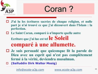  J'ai lu les écritures sacrées de chaque religion, et nulle
part je n'ai trouvé ce que j'ai découvert dans l'Islam : la
perfection.
 Le Saint Coran, comparé à n'importe quelle autre
Ecriture que j'ai lue est tel le Soleil
comparé à une allumette.
 Je suis persuadé que quiconque lit la parole de
Dieu avec un esprit qui n'est pas complètement
fermé à la vérité, deviendra musulman.
 (Saifuddin Dirk Walter Mosig)
Coran ?
11
info@ecole-a3p.com www.ecole-a3p.com
 