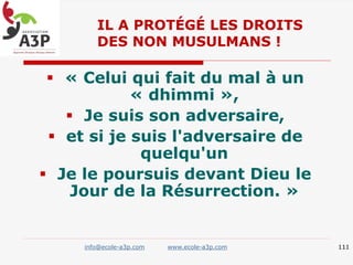  « Celui qui fait du mal à un
« dhimmi »,
 Je suis son adversaire,
 et si je suis l'adversaire de
quelqu'un
 Je le poursuis devant Dieu le
Jour de la Résurrection. »
IL A PROTÉGÉ LES DROITS
DES NON MUSULMANS !
111info@ecole-a3p.com www.ecole-a3p.com
 