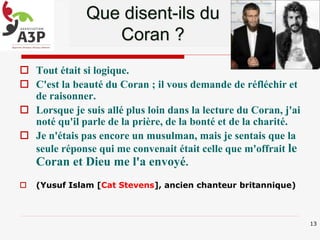  Tout était si logique.
 C'est la beauté du Coran ; il vous demande de réfléchir et
de raisonner.
 Lorsque je suis allé plus loin dans la lecture du Coran, j'ai
noté qu'il parle de la prière, de la bonté et de la charité.
 Je n'étais pas encore un musulman, mais je sentais que la
seule réponse qui me convenait était celle que m'offrait le
Coran et Dieu me l'a envoyé.
 (Yusuf Islam [Cat Stevens], ancien chanteur britannique)
Que disent-ils du
Coran ?
13
 