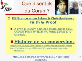  Différence entre Islam & Christianisme :
Faith & Proof
 A crée plusieurs Chaines Islamiques: Islam
Channel, Peace TV, Huda TV, WatchIslam.com TV
Channels.
 Histoire de sa conversion:
http://www.youtube.com/watch?v=eNaXdrTHdu8&feature=related
http://fr.slideshare.net/MAChraibi/57-yusuf-estes-histoire-de-
conversion
17http://fr.slideshare.net/MAChraibi/58-yusuf-estes
e-a3p.com
Que disent-ils
du Coran ?
 