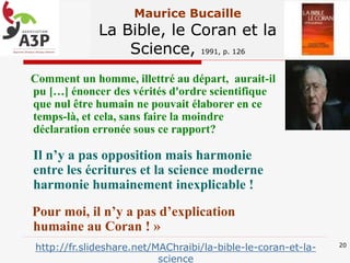 Maurice Bucaille
La Bible, le Coran et la
Science, 1991, p. 126
« Comment un homme, illettré au départ, aurait-il
pu […] énoncer des vérités d'ordre scientifique
que nul être humain ne pouvait élaborer en ce
temps-là, et cela, sans faire la moindre
déclaration erronée sous ce rapport?
Il n’y a pas opposition mais harmonie
entre les écritures et la science moderne
harmonie humainement inexplicable !
Pour moi, il n’y a pas d’explication
humaine au Coran ! »
20
http://fr.slideshare.net/MAChraibi/la-bible-le-coran-et-la-
science
 