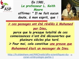 En 1981,
Le professeur L. Keith
Moore
affirma: " Il ne fait aucun
doute, à mon esprit, que :
http://fr.slideshare.net/MAChraibi/dfis-scientifiques-du-
coran-embryologie-partie-1
21
 ces passages ont été révélés à Mohamed
par Dieu,
parce que la presque totalité de ces
connaissances n'ont été découvertes que
plusieurs siècles plus tard.
 Pour moi, cela constitue une preuve que
Mohammed était un messager de Dieu.
 