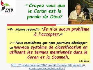 Croyez vous que
le Coran est la
parole de Dieu?
http://fr.slideshare.net/MAChraibi/dfis-scientifiques-du-
coran-embryologie-partie-1
22
Pr .Moore répondit: "Je n'ai aucun problème
à l'accepter.«
« Nous considérons que nous pourrions développer
un nouveau système de classification en
utilisant les termes mentionnés dans le
Coran et la Sounnah.
L. K. Moore
 