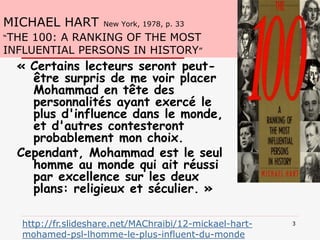MICHAEL HART New York, 1978, p. 33
“THE 100: A RANKING OF THE MOST
INFLUENTIAL PERSONS IN HISTORY”
« Certains lecteurs seront peut-
être surpris de me voir placer
Mohammad en tête des
personnalités ayant exercé le
plus d'influence dans le monde,
et d'autres contesteront
probablement mon choix.
Cependant, Mohammad est le seul
homme au monde qui ait réussi
par excellence sur les deux
plans: religieux et séculier. »
3http://fr.slideshare.net/MAChraibi/12-mickael-hart-
mohamed-psl-lhomme-le-plus-influent-du-monde
 