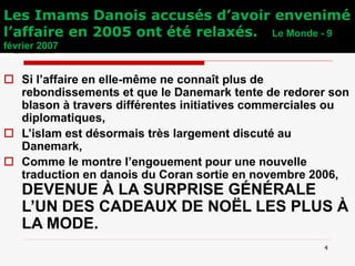 Les Imams Danois accusés d’avoir envenimé
l’affaire en 2005 ont été relaxés. Le Monde - 9
février 2007
 Si l’affaire en elle-même ne connaît plus de
rebondissements et que le Danemark tente de redorer son
blason à travers différentes initiatives commerciales ou
diplomatiques,
 L’islam est désormais très largement discuté au
Danemark,
 Comme le montre l’engouement pour une nouvelle
traduction en danois du Coran sortie en novembre 2006,
DEVENUE À LA SURPRISE GÉNÉRALE
L’UN DES CADEAUX DE NOËL LES PLUS À
LA MODE.
4
 
