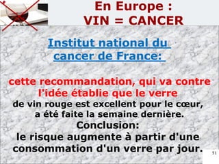 Institut national du
cancer de France:
cette recommandation, qui va contre
l'idée établie que le verre
de vin rouge est excellent pour le cœur,
a été faite la semaine dernière.
Conclusion:
le risque augmente à partir d'une
consommation d'un verre par jour. 51
En Europe :
VIN = CANCER
 