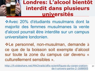 57
Londres: L’alcool bientôt
interdit dans plusieurs
universités
Avec 20% d’étudiants musulmans dont la
majorité des femmes musulmanes la vente
d'alcool pourrait être interdite sur un campus
universitaire londonien.
Le personnel, non-musulman, demande à
ce que de la boisson soit exempte d’alcool
sur toute la zone du campus car devenu «
culturellement sensibles ».
http://fr.slideshare.net/MAChraibi/dfis-scientifiques-du-coran-cration-
de-l-univers-partie-2-1688005
 
