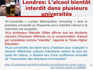58
Londres: L’alcool bientôt
interdit dans plusieurs
universités
L’université « London Metropolitan University » sera la
première université au Royaume-Uni à interdire l’alcool si la
restriction est acceptée.
Le professeur Malcolm Gillies affirme que les étudiants
viennent d'horizons différents où la consommation d'alcool
est considérée comme "interdite", rapporte le Times Higher
Éducation.
Les universités devraient donc s’habituer pour s’adapter à
recevoir différentes cultures d’étudiants venant de tous les
types de milieux, a déclaré lors d’une conférence annuelle
de "l’association des directeurs d'universités".
http://fr.slideshare.net/MAChraibi/dfis-scientifiques-du-coran-cration-
de-l-univers-partie-2-1688005
 