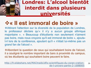 59
Londres: L’alcool bientôt
interdit dans plusieurs
universités
« Il est immoral de boire »
Attirant l'attention sur la diversité de la population de Londres,
le professeur déclare qu’« il n’y a aucun groupe ethnique
majoritaire ». « Beaucoup d'étudiants non seulement n'aiment
pas boire, mais nous croyons qu'il est immoral de boire », ajouta-
t-il lors de la conférence, ajoutant qu'il « n'était lui-même pas un
grand fan de l'alcool ».
Abordant la question de ceux qui souhaitaient boire de l'alcool,
il a souligné le nombre important de bars à proximité du campus,
où les étudiants qui souhaitent boire peuvent le faire.
http://fr.slideshare.net/MAChraibi/dfis-scientifiques-du-coran-cration-
de-l-univers-partie-2-1688005
 