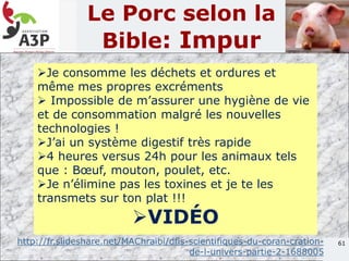 61
Le Porc selon la
Bible: Impur
Je consomme les déchets et ordures et
même mes propres excréments
 Impossible de m’assurer une hygiène de vie
et de consommation malgré les nouvelles
technologies !
J’ai un système digestif très rapide
4 heures versus 24h pour les animaux tels
que : Bœuf, mouton, poulet, etc.
Je n’élimine pas les toxines et je te les
transmets sur ton plat !!!
VIDÉO
http://fr.slideshare.net/MAChraibi/dfis-scientifiques-du-coran-cration-
de-l-univers-partie-2-1688005
 