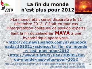62
La fin du monde
n'est plus pour 2012
Le monde était censé disparaître le 21
décembre 2012. C'était en tout cas
l'interprétation douteuse de pseudo experts
liant la fin du calendrier MAYA à une
hypothétique apocalypse.
http://qc.news.yahoo.com/s/yahooca
nada/101021/science/la_fin_du_monde
_n_est_plus_pour2012
http://www.slate.fr/lien/28985/fin-
du-monde-nest-plus-pour-2012
http://fr.slideshare.net/MAChraibi/dfis-scientifiques-du-coran-cration-
de-l-univers-partie-2-1688005
 