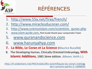RÉFÉRENCES
1. http://www.55a.net/firas/french/
2. http://www.miraclesducoran.com/
3. http://www.scienceislam.com/scientists_quran.php
4. www.islam-guide.com, Petit Guide Illustré pour comprendre l’islam
5. www.quranandscience.com
6. www.harunyahya.com
7. La Bible, Le Coran et La Science (Maurice Bucaille)
8. The Developing Human, Clinically Oriented Embryology, With
Islamic Additions, 1983 3ème édition. (Moore, Keith L.)
63http://fr.slideshare.net/MAChraibi/dfis-scientifiques-du-coran-cration-
de-l-univers-partie-2-1688005
 