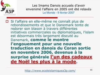 Les Imams Danois accusés d’avoir
envenimé l’affaire en 2005 ont été relaxés
Le Monde - 9 février 2007
 Si l’affaire en elle-même ne connaît plus de
rebondissements et que le Danemark tente de
redorer son blason à travers différentes
initiatives commerciales ou diplomatiques, l’islam
est désormais très largement discuté au
Danemark, comme le montre
l’engouement pour une nouvelle
traduction en danois du Coran sortie
en novembre 2006, devenue à la
surprise générale l’un des cadeaux
de Noël les plus à la mode.
65
http://www.ecoleislamiquea3p.com/
 