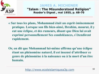 JAMES A. MICHENER
“Islam : The Misunderstood Religion”
Reader’s Digest , mai 1955, p. 68-70
« Sur tous les plans, Mohammad était un esprit éminemment
pratique. Lorsque son fils bien-aimé, Ibrahim, mourut, il y
eut une éclipse, et des rumeurs, disant que Dieu lui avait
exprimé personnellement Ses condoléances, s’étendirent
rapidement.
Or, on dit que Mohammad lui-même affirma qu’une éclipse
étant un phénomène naturel, il est insensé d’attribuer ce
genre de phénomène à la naissance ou à la mort d’un être
humain. »
68
http://www.ecoleislamiquea3p.com
 