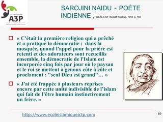 SAROJINI NAIDU - POÈTE
INDIENNE ,“IDEALS OF ISLAM” Madras, 1918, p. 169
 « C'était la première religion qui a prêché
et a pratiqué la démocratie ; dans la
mosquée, quand l'appel pour la prière est
retenti et des adorateurs sont recueillis
ensemble, la démocratie de l'Islam est
incorporée cinq fois par jour où le paysan
et le roi se mettent à genoux côte à côte et
proclament : "seul Dieu est grand"… »
 « J'ai été frappée à plusieurs reprises
encore par cette unité indivisible de l’islam
qui fait de l’être humain instinctivement
un frère. »
69
http://www.ecoleislamiquea3p.com
 