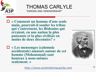 THOMAS CARLYLE
“HEROES AND HEROWORSHIP”
 « Comment un homme d'une seule
main, pourrait-il souder les tribus
qui s’entretuent, les Bédouins qui
erraient, en une nation la plus
puissante et la plus civilisée en
moins de deux décennies? »
 « Les mensonges (calomnie
occidentale) amassés autour de cet
homme (Mohammad) sont
honteux à nous-mêmes
seulement. »
70
http://www.ecoleislamiquea3p.com
 