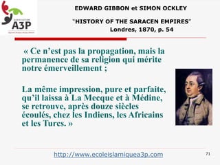 EDWARD GIBBON et SIMON OCKLEY
“HISTORY OF THE SARACEN EMPIRES”
Londres, 1870, p. 54
« Ce n’est pas la propagation, mais la
permanence de sa religion qui mérite
notre émerveillement ;
La même impression, pure et parfaite,
qu’il laissa à La Mecque et à Médine,
se retrouve, après douze siècles
écoulés, chez les Indiens, les Africains
et les Turcs. »
71http://www.ecoleislamiquea3p.com
 