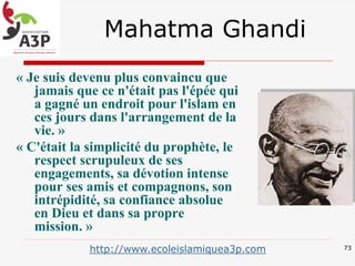 Mahatma Ghandi
« Je suis devenu plus convaincu que
jamais que ce n'était pas l'épée qui
a gagné un endroit pour l'islam en
ces jours dans l'arrangement de la
vie. »
« C'était la simplicité du prophète, le
respect scrupuleux de ses
engagements, sa dévotion intense
pour ses amis et compagnons, son
intrépidité, sa confiance absolue
en Dieu et dans sa propre
mission. »
73http://www.ecoleislamiquea3p.com
 