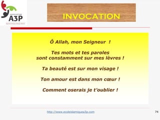 Ô Allah, mon Seigneur !
Tes mots et tes paroles
sont constamment sur mes lèvres !
Ta beauté est sur mon visage !
Ton amour est dans mon cœur !
Comment oserais je t’oublier !
INVOCATION
74http://www.ecoleislamiquea3p.com
 