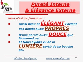 Nous n’avions jamais vu :
 Aussi beau et ÉLÉGANT Portant
des habits aussi PROPRES
 D’une parole aussi DOUCE que
Mohamed psl.
 Et Nous avions vu de la
LUMIÈRE sortir de sa bouche
psl.
Pureté Interne
& Élégance Externe
info@ecole-a3p.com www.ecole-a3p.com 80
 