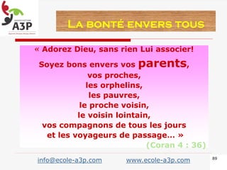 « Adorez Dieu, sans rien Lui associer!
Soyez bons envers vos parents,
vos proches,
les orphelins,
les pauvres,
le proche voisin,
le voisin lointain,
vos compagnons de tous les jours
et les voyageurs de passage… »
(Coran 4 : 36)
La bonté envers tous
89
info@ecole-a3p.com www.ecole-a3p.com
 