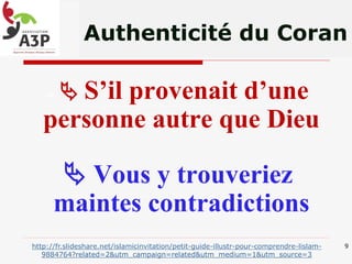 Authenticité du Coran
«  S’il provenait d’une
personne autre que Dieu
 Vous y trouveriez
maintes contradictions
9http://fr.slideshare.net/islamicinvitation/petit-guide-illustr-pour-comprendre-lislam-
9884764?related=2&utm_campaign=related&utm_medium=1&utm_source=3
 