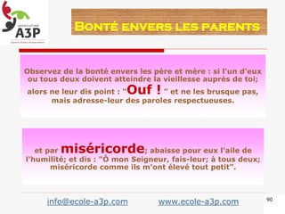 Observez de la bonté envers les père et mère : si l'un d'eux
ou tous deux doivent atteindre la vieillesse auprès de toi;
alors ne leur dis point : “Ouf ! ” et ne les brusque pas,
mais adresse-leur des paroles respectueuses.
Bonté envers les parents
et par miséricorde; abaisse pour eux l'aile de
l'humilité; et dis : "Ô mon Seigneur, fais-leur; à tous deux;
miséricorde comme ils m'ont élevé tout petit”.
90
info@ecole-a3p.com www.ecole-a3p.com
 