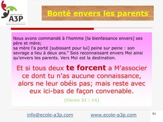Nous avons commandé à l'homme [la bienfaisance envers] ses
père et mère;
sa mère l'a porté [subissant pour lui] peine sur peine : son
sevrage a lieu à deux ans.” Sois reconnaissant envers Moi ainsi
qu'envers tes parents. Vers Moi est la destination.
Et si tous deux te forcent a M'associer
ce dont tu n'as aucune connaissance,
alors ne leur obéis pas; mais reste avec
eux ici-bas de façon convenable.
(Coran 31 : 14)
91
Bonté envers les parents
info@ecole-a3p.com www.ecole-a3p.com
 