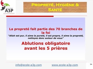 La propreté fait partie des 70 branches de
la foi
"Allah est pur, il aime la pureté, il est propre, il aime la propreté,
nettoyez donc autour de vous"
Ablutions obligatoire
avant les 5 prières
Propreté, Hygiène &
Santé
94
info@ecole-a3p.com www.ecole-a3p.com
 