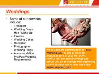 Weddings Some of our services include: Transport Wedding Dress Hair / Make-Up Flowers Wedding Cakes Reception Photographer Wedding Rings Accommodation Pre/Post Wedding Requirements We at Equilibre understand that " Your Wedding Day " is one of the most important days of your life. DON'T PANIC!, we    are here to arrange and advise you on all aspects from beginning to end, leaving you to relax and enjoy  YOUR SPECIAL DAY !  