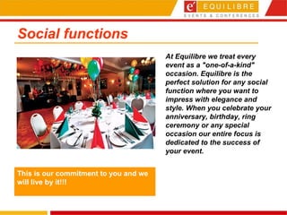Social functions At Equilibre we treat every event as a "one-of-a-kind" occasion. Equilibre is the perfect solution for any social function where you want to impress with elegance and style. When you celebrate your anniversary, birthday, ring ceremony or any special occasion our entire focus is dedicated to the success of your event.  This is our commitment to you and we will live by it!!! 
