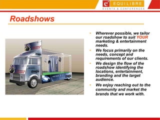 Roadshows Wherever possible, we tailor our roadshow to suit  YOUR  marketing & entertainment needs.  We focus primarily on the needs, concept and requirements of our clients. We design the flow of the roadshow identifying the locations, entertainment, branding and the target audience. We enjoy reaching out to the community and market the brands that we work with. 