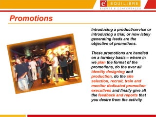 Promotions Introducing a product/service or introducing a trial, or now lately generating leads are the objective of promotions.  These promotions are handled on a turnkey basis – where in we  plan  the format of the promotions, do the over all  identity designing  and  production , do the  site selection, recruit, train and monitor dedicated promotion executives  and finally give all the  feedback and reports  that you desire from the activity 