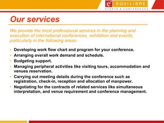 Our services Developing work flow chart and program for your conference. Arranging overall work demand and schedule.  Budgeting support.  Managing peripheral activities like visiting tours, accommodation and venues reservation.  Carrying out meeting details during the conference such as registration, check-in, reception and allocation of manpower. Negotiating for the contracts of related services like simultaneous interpretation, and venue requirement and conference management. We provide the most professional services in the planning and execution of international conferences, exhibition and events, particularly in the following areas: 