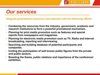 Our services Combining the resources from the industry, government, academic and research institutions to form a powerful promotional mechanism.  Planning for print media promotion such as features and special reports from newspapers and magazines.  Planning for electronic media promotion such as TV, Radio and Internet broadcasting, reporting and interviewing.  Searching and building database of potential participants and companies.  Inviting the participation of well known public figures from the private and public sectors.  Boosting the theme, public relations and importance of the conference/exhibition.  Integrate promotional resources and channels with the following efforts: 