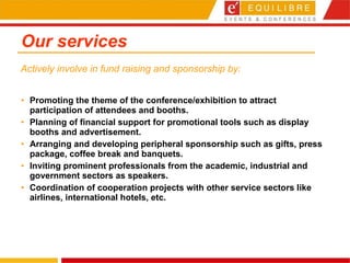 Our services Promoting the theme of the conference/exhibition to attract participation of attendees and booths.  Planning of financial support for promotional tools such as display booths and advertisement.  Arranging and developing peripheral sponsorship such as gifts, press package, coffee break and banquets.  Inviting prominent professionals from the academic, industrial and government sectors as speakers.  Coordination of cooperation projects with other service sectors like airlines, international hotels, etc. Actively involve in fund raising and sponsorship by: 