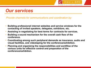 Our services Building professional internet websites and service windows for the contacting of invited speakers, delegates, exhibitors, etc.  Assisting in negotiating for best terms for contracts for services.  Building a sound mechanism for the overall cash flow of the conference.  Coordinating among such peripheral demands as insurance, audio and visual facilities, and videotaping for the conference/exhibition.  Planning and organizing the responsibilities and workflow of the various units for effective control and preparation of the conference/exhibition.   Provide channels for communications and coordination by: 