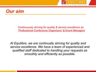 Our aim At Equilibre, we are continually striving for quality and service excellence. We have a team of experienced and qualified staff dedicated to handling your requests as smoothly and efficiently as possible. Continuously striving for quality & service excellence as  ‘ Professional Conference Organisers’ & Event Managers 