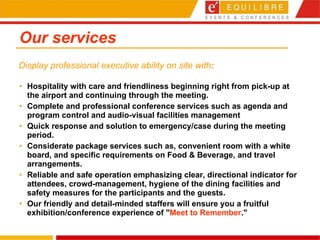 Our services Hospitality with care and friendliness beginning right from pick-up at the airport and continuing through the meeting.  Complete and professional conference services such as agenda and program control and audio-visual facilities management  Quick response and solution to emergency/case during the meeting period.  Considerate package services such as, convenient room with a white board, and specific requirements on Food & Beverage, and travel arrangements.  Reliable and safe operation emphasizing clear, directional indicator for attendees, crowd-management, hygiene of the dining facilities and safety measures for the participants and the guests.  Our friendly and detail-minded staffers will ensure you a fruitful exhibition/conference experience of " Meet to Remember ."   Display professional executive ability on site with : 