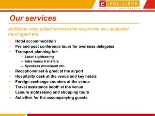 Our services Hotel accommodation  Pre and post conference tours for overseas delegates Transport planning for: Local sightseeing Intra venue transfers Speakers movement etc… Reception/meet & greet at the airport Hospitality desk at the venue and key hotels  Foreign exchange counters at the venue  Travel assistance booth at the venue  Leisure sightseeing and shopping tours  Activities for the accompanying guests Additional value added services that we provide as a dedicated travel agent are: 